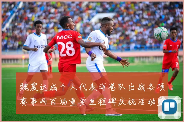 魏震达成个人代表海港队出战各项赛事两百场重要里程碑庆祝活动盛况回顾
