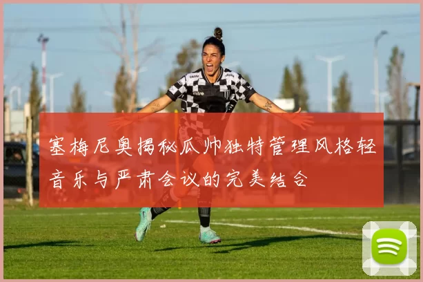 塞梅尼奥揭秘瓜帅独特管理风格轻音乐与严肃会议的完美结合