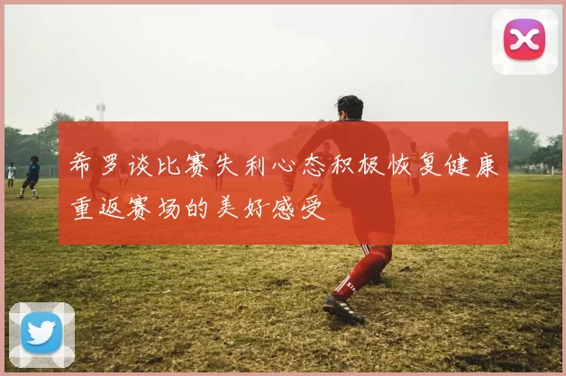 希罗谈比赛失利心态积极恢复健康重返赛场的美好感受