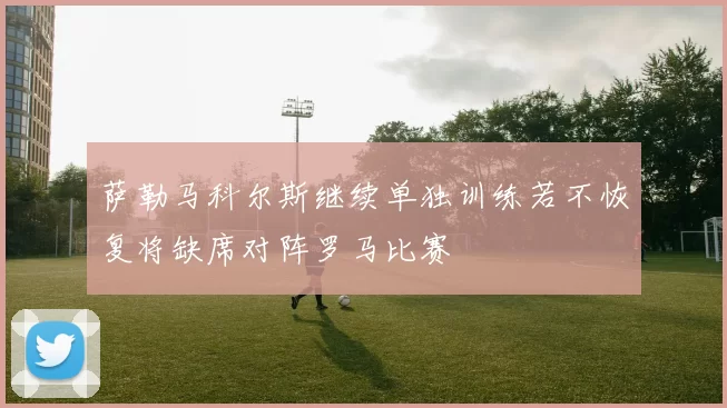 萨勒马科尔斯继续单独训练若不恢复将缺席对阵罗马比赛